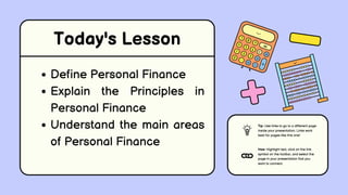 Today's Lesson
Define Personal Finance
Explain the Principles in
Personal Finance
Understand the main areas
of Personal Finance
Tip: Use links to go to a different page
inside your presentation. Links work
best for pages like this one!
How: Highlight text, click on the link
symbol on the toolbar, and select the
page in your presentation that you
want to connect.
 