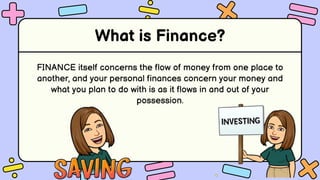 What is Finance?
FINANCE itself concerns the flow of money from one place to
another, and your personal finances concern your money and
what you plan to do with is as it flows in and out of your
possession.
 