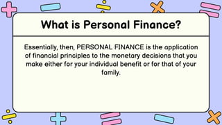 What is Personal Finance?
Essentially, then, PERSONAL FINANCE is the application
of financial principles to the monetary decisions that you
make either for your individual benefit or for that of your
family.
 
