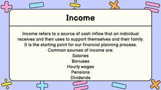 Income
Income refers to a source of cash inflow that an individual
receives and then uses to support themselves and their family.
It is the starting point for our financial planning process.
Common sources of income are:
Salaries
Bonuses
Hourly wages
Pensions
Dividends
 