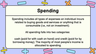 Spending
Spending includes all types of expenses an individual incurs
related to buying goods and services or anything that is
consumable (i.e., not an investment).
All spending falls into two categories:
cash (paid for with cash on hand) and credit (paid for by
borrowing money). The majority of most people’s income is
allocated to spending.
 
