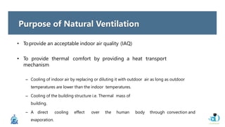 • Toprovide an acceptable indoor air quality (IAQ)
• To provide thermal comfort by providing a heat transport
mechanism
– Cooling of indoor air by replacing or diluting it with outdoor air as long as outdoor
temperatures are lower than the indoor temperatures.
– Cooling of the building structure i.e. Thermal mass of
building.
– A direct cooling effect over the human body through convection and
evaporation.
Purpose of Natural Ventilation
 