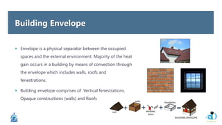 Building Envelope
 Envelope is a physical separator between the occupied
spaces and the external environment. Majority of the heat
gain occurs in a building by means of convection through
the envelope which includes walls, roofs and
fenestrations.
 Building envelope comprises of Vertical fenestrations,
Opaque constructions (walls) and Roofs
 
