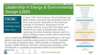 Leadership in Energy & Environmental
Design (LEED)
https://www.usgbc.org/
In April 1993, Rick Fedrizzi, David Gottfried and
Mike Italiano convened representatives from 60
firms and several nonprofits in the American
Institute of Architects’ boardroom for the
founding meeting. It was then that ideas were
shared for an open and balanced coalition
spanning the entire building industry and for a
green building rating system, which would later
become LEED.
LEED (Leadership in Energy and Environmental Design) is the most
widely used green building rating system in the world. Available
for virtually all building types, LEED provides a framework for
healthy, highly efficient, and cost-saving green buildings. LEED
certification is a globally recognized symbol of sustainability
achievement and leadership.
 