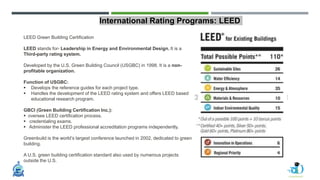 International Rating Programs: LEED
LEED Green Building Certification
LEED stands for- Leadership in Energy and Environmental Design. It is a
Third-party rating system.
Developed by the U.S. Green Building Council (USGBC) in 1998. It is a non-
profitable organization.
Function of USGBC:
 Develops the reference guides for each project type.
 Handles the development of the LEED rating system and offers LEED based
educational research program.
GBCI (Green Building Certification Inc.):
 oversee LEED certification process.
 credentialing exams.
 Administer the LEED professional accreditation programs independently.
Greenbuild is the world’s largest conference launched in 2002, dedicated to green
building.
A U.S. green building certification standard also used by numerous projects
outside the U.S.
 