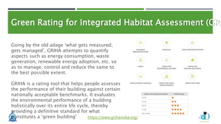 Green Rating for Integrated Habitat Assessment (GRI
https://www.grihaindia.org/
Going by the old adage ‘what gets measured,
gets managed’, GRIHA attempts to quantify
aspects such as energy consumption, waste
generation, renewable energy adoption, etc. so
as to manage, control and reduce the same to
the best possible extent.
GRIHA is a rating tool that helps people assesses
the performance of their building against certain
nationally acceptable benchmarks. It evaluates
the environmental performance of a building
holistically over its entire life cycle, thereby
providing a definitive standard for what
constitutes a ‘green building’
 