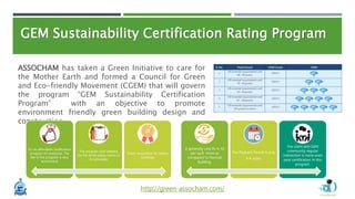 GEM Sustainability Certification Rating Program
http://green-assocham.com/
ASSOCHAM has taken a Green Initiative to care for
the Mother Earth and formed a Council for Green
and Eco-friendly Movement (CGEM) that will govern
the program “GEM Sustainability Certification
Program” with an objective to promote
environment friendly green building design and
construction.
It’s an affordable certification
program for everyone. The
fee of the program is very
economical
The program shall address
the fire & life safety norms in
its principles
Great recognition for India’s
buildings
It generally cost Rs 4-10
per sq.ft. more as
compared to Normal
Building.
The Payback Period is only
3-4 years.
The client and GEM
community regular
interaction is more even
post certification in this
program.
 