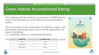 Green Habitat Accomplished Rating
The buildings will be rated by a committee of CPWD officers
drawn from Architecture, Civil, Electrical and Horticulture
cadres.
The constitution of the committees for different regions will
be decided separately. Same criteria will be adopted for all
types of buildings
i.e. residential, office or institutional buildings.
The building shall be rated based on the total marks scored:
https://cpwd.gov.in/
 