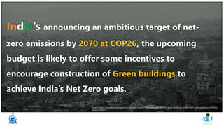India’s announcing an ambitious target of net-
zero emissions by 2070 at COP26, the upcoming
budget is likely to offer some incentives to
encourage construction of Green buildings to
achieve India’s Net Zero goals.
Source: https://www.financialexpress.com/budget/budget-2022-may-offer-sops-for-green-buildings-in-line-with-govts-ambitious-net-zero-
target/2419410/
 
