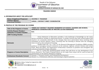 Republic of the Philippines
Department of Education
Caraga Region
SCHOOLS DIVISION OF SURIGAO DEL SUR
Balilahan, Mabua, Tandag City, Surigao del Sur, 8300
(086) 211-3225
surigaodelsur.division@deped.gov.ph
ISO Cert. No. AW/PH909100102
Date: 04-22-2021 Version: V6 DC No: F-SGOD-HRD-006
TRAINING DESIGN
A. INFORMATION ABOUT THE APPLICANT
Name of Applicant/Proponent LELIOSA C. TAGADIAD
Position Agency/
Functional Division
LINGIG 1 DISTRICT INSET COORDINATOR
B. PROFILE OF THE PROGRAM OR COURSE
Title of the Program or Course
THREE-DAY DISTRICT TRAINING WORKSHOP OF SCHOOL LEADERS AND SCHOOL
RESEARCH COORDINATORS ON WRITING ACTION RESEARCH
Activity Request Number/
Authority to Conduct Number
N/A
LDIS Tracking Number
Rationale
Action Research in Education provides a vast landscape of knowledge on the many
factors considered variable to improving schools. It usually ensures that both school leaders and
teachers are constantly informed of any changes that occur particularly those involving their
techniques of service delivery, hence, ensuring that the learning is abreast with the changing
times as well as the methods of learning.
DepEd Order NO. 16, s. 2017 or the Research Management Guidelines (RMG) provides
guidance in managing research initiatives in the national, regional, schools’ division and school
levels. With this policy, the Department of Education continues to promote and strengthen the
cultures of research in basic education
Program or Course Description
This is a three-day workshop-based activity that will focus on the development of an
Action Research. The Project Proposal Sheets as the major final output will be used as basis for
presentation in the District Research Congress.
Professional Standards Covered
Domain 7: Personal Growth and Professional Development
Strand 7.4.: Professional reflection and learning to improve practice
 
