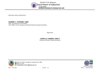 Republic of the Philippines
Department of Education
Caraga Region
SCHOOLS DIVISION OF SURIGAO DEL SUR
Balilahan, Mabua, Tandag City, Surigao del Sur, 8300
(086) 211-3225
surigaodelsur.division@deped.gov.ph
ISO Cert. No. AW/PH909100102
Date: 04-22-2021 Version: V6 DC No: F-SGOD-HRD-006
Reviewed and evaluated by:
GILBERT L. GAYRAMA, CESE
PDC Chairperson/Chief EPS,
OIC-Office of the Assistant Schools Division Superintendent
Approved:
JOSITA B. CARMEN, CESO V
Schools Division Superintendent
 
