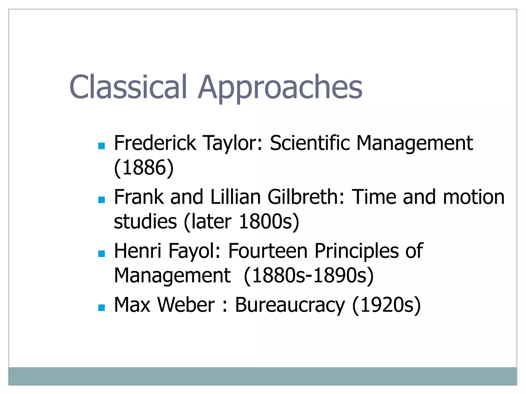 Classical Approaches
 Frederick Taylor: Scientific Management
(1886)
 Frank and Lillian Gilbreth: Time and motion
studies (later 1800s)
 Henri Fayol: Fourteen Principles of
Management (1880s-1890s)
 Max Weber : Bureaucracy (1920s)
 