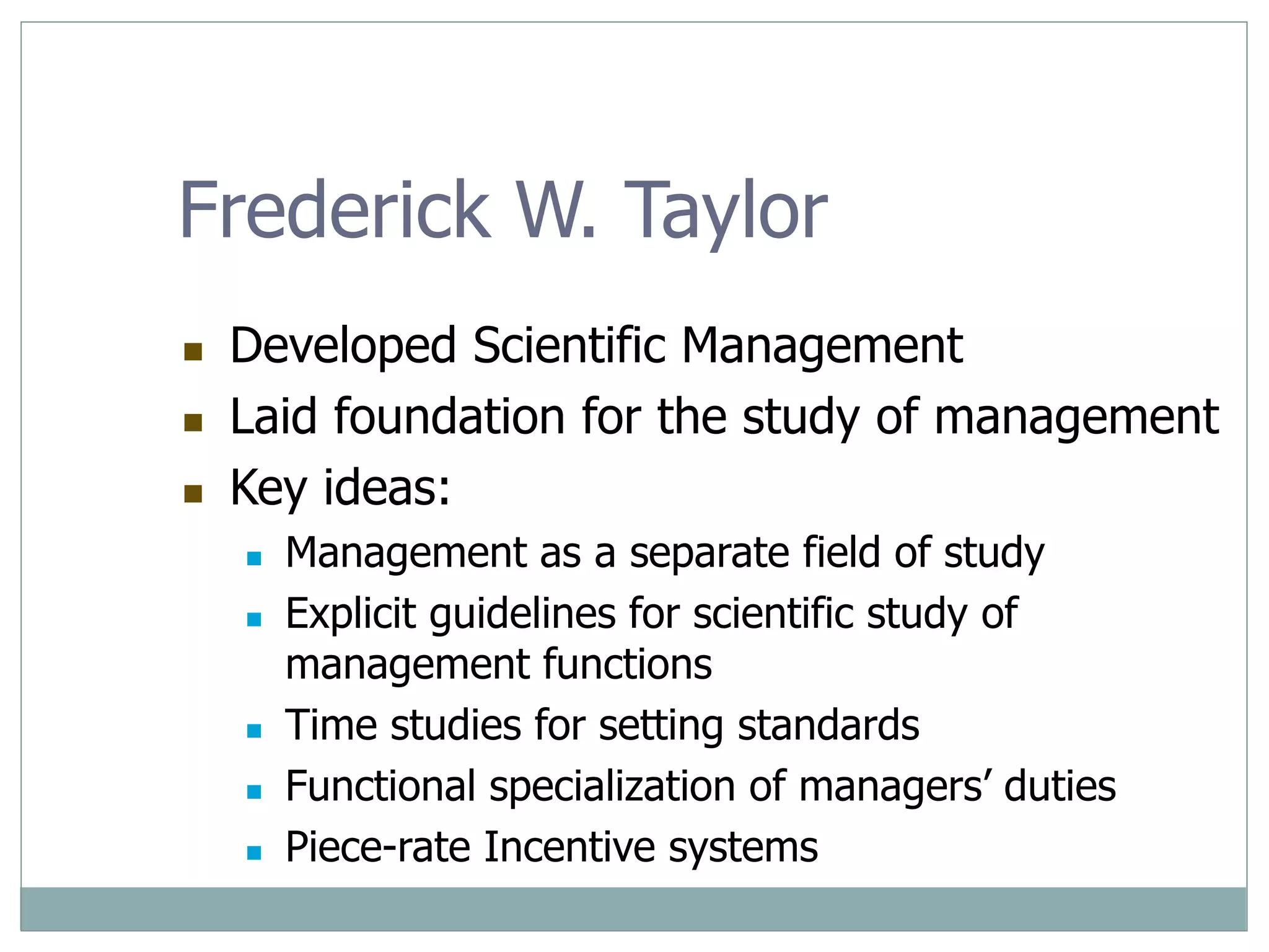 Frederick W. Taylor
 Developed Scientific Management
 Laid foundation for the study of management
 Key ideas:
 Management as a separate field of study
 Explicit guidelines for scientific study of
management functions
 Time studies for setting standards
 Functional specialization of managers’ duties
 Piece-rate Incentive systems
 