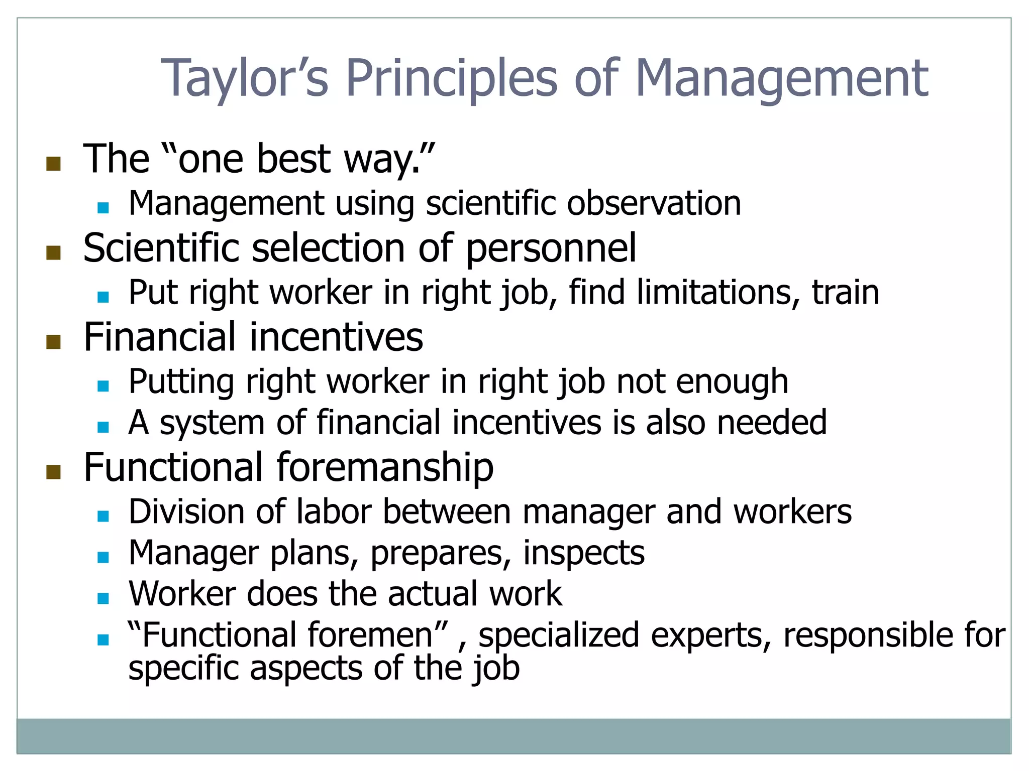 Taylor’s Principles of Management
 The “one best way.”
 Management using scientific observation
 Scientific selection of personnel
 Put right worker in right job, find limitations, train
 Financial incentives
 Putting right worker in right job not enough
 A system of financial incentives is also needed
 Functional foremanship
 Division of labor between manager and workers
 Manager plans, prepares, inspects
 Worker does the actual work
 “Functional foremen” , specialized experts, responsible for
specific aspects of the job
 
