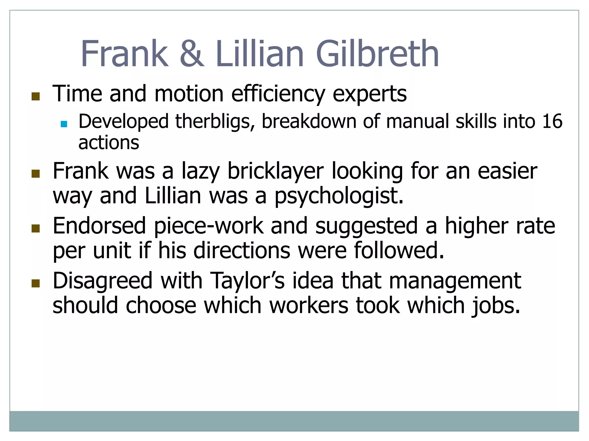Frank & Lillian Gilbreth
 Time and motion efficiency experts
 Developed therbligs, breakdown of manual skills into 16
actions
 Frank was a lazy bricklayer looking for an easier
way and Lillian was a psychologist.
 Endorsed piece-work and suggested a higher rate
per unit if his directions were followed.
 Disagreed with Taylor’s idea that management
should choose which workers took which jobs.
 