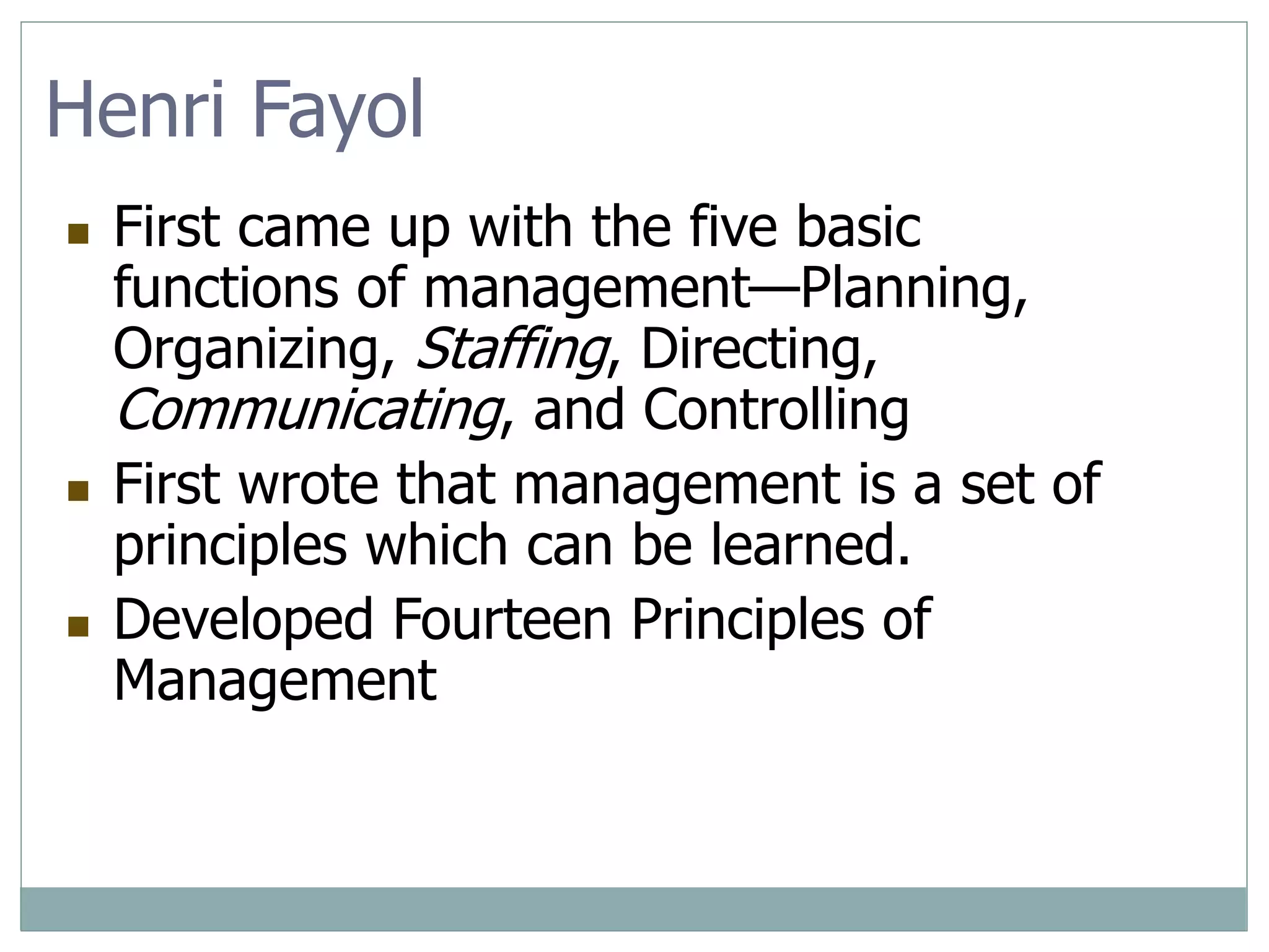 Henri Fayol
 First came up with the five basic
functions of management—Planning,
Organizing, Staffing, Directing,
Communicating, and Controlling
 First wrote that management is a set of
principles which can be learned.
 Developed Fourteen Principles of
Management
 