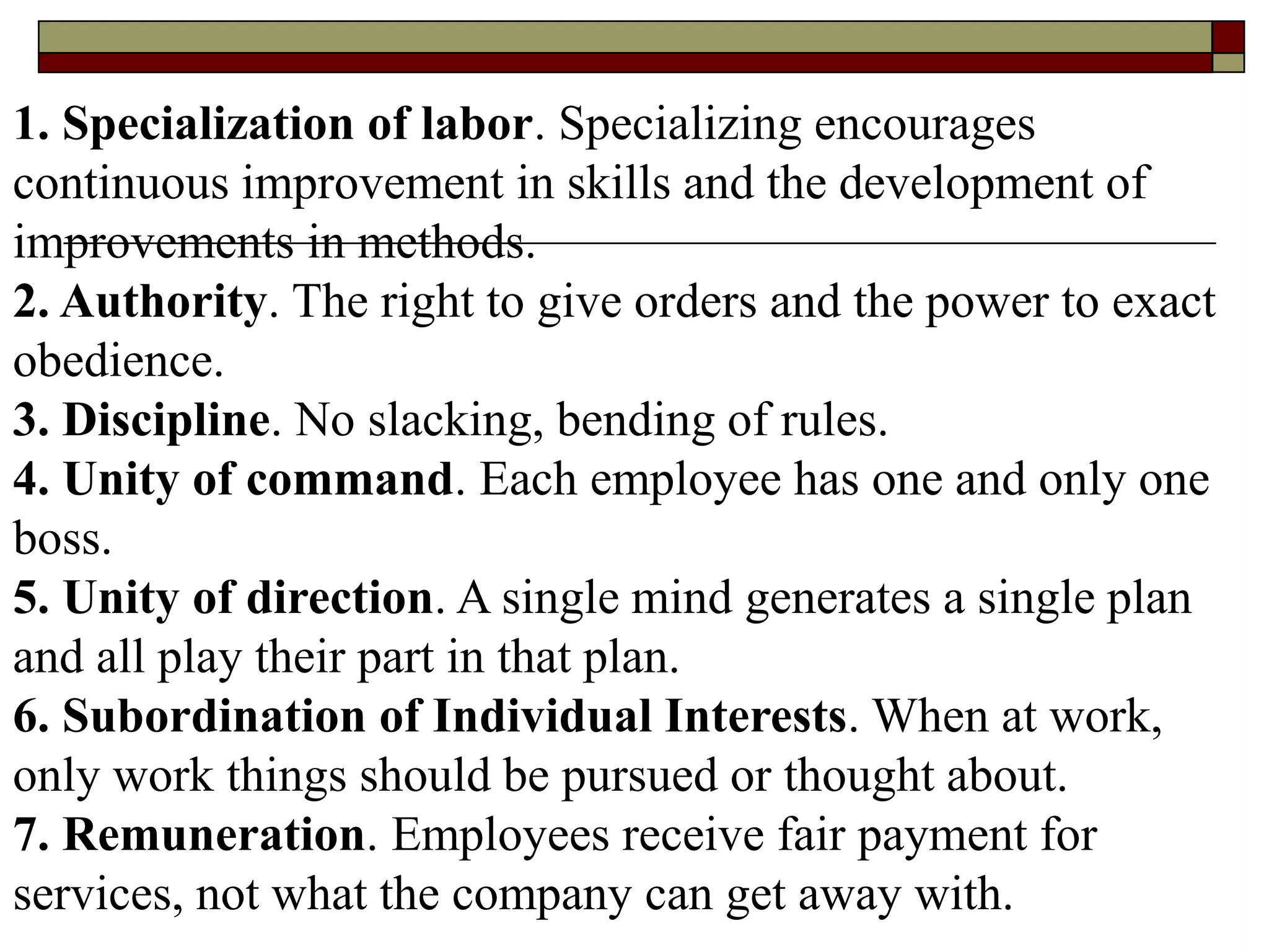 1. Specialization of labor. Specializing encourages
continuous improvement in skills and the development of
improvements in methods.
2. Authority. The right to give orders and the power to exact
obedience.
3. Discipline. No slacking, bending of rules.
4. Unity of command. Each employee has one and only one
boss.
5. Unity of direction. A single mind generates a single plan
and all play their part in that plan.
6. Subordination of Individual Interests. When at work,
only work things should be pursued or thought about.
7. Remuneration. Employees receive fair payment for
services, not what the company can get away with.
 