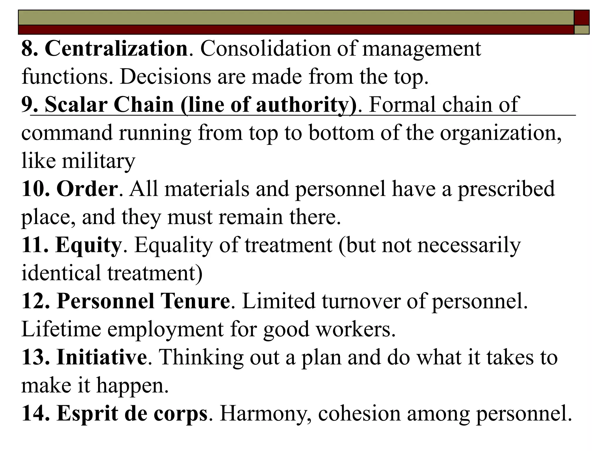 8. Centralization. Consolidation of management
functions. Decisions are made from the top.
9. Scalar Chain (line of authority). Formal chain of
command running from top to bottom of the organization,
like military
10. Order. All materials and personnel have a prescribed
place, and they must remain there.
11. Equity. Equality of treatment (but not necessarily
identical treatment)
12. Personnel Tenure. Limited turnover of personnel.
Lifetime employment for good workers.
13. Initiative. Thinking out a plan and do what it takes to
make it happen.
14. Esprit de corps. Harmony, cohesion among personnel.
 