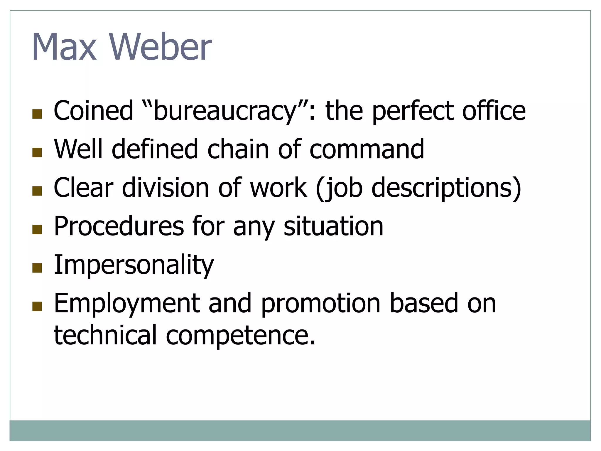 Max Weber
 Coined “bureaucracy”: the perfect office
 Well defined chain of command
 Clear division of work (job descriptions)
 Procedures for any situation
 Impersonality
 Employment and promotion based on
technical competence.
 