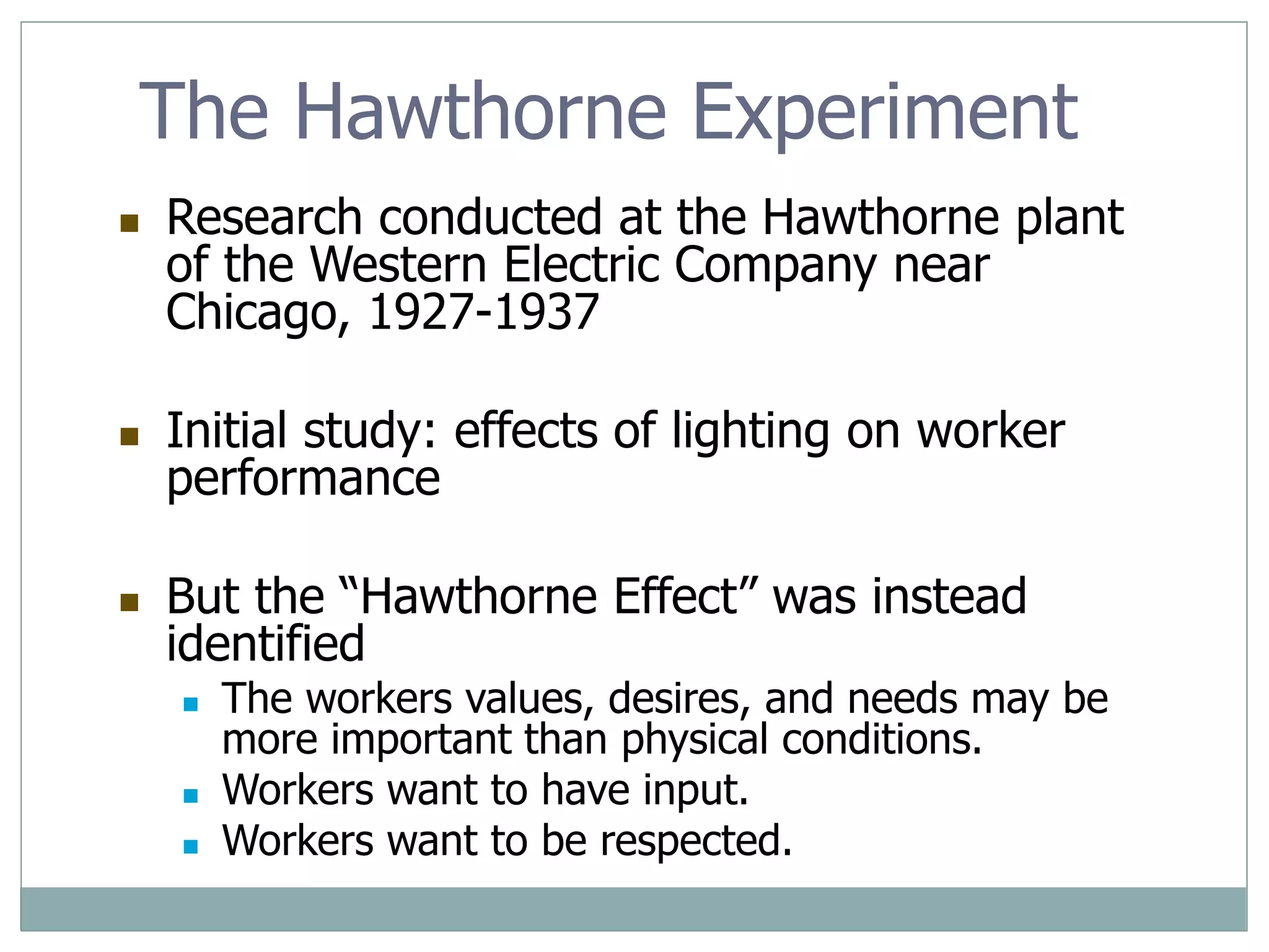 The Hawthorne Experiment
 Research conducted at the Hawthorne plant
of the Western Electric Company near
Chicago, 1927-1937
 Initial study: effects of lighting on worker
performance
 But the “Hawthorne Effect” was instead
identified
 The workers values, desires, and needs may be
more important than physical conditions.
 Workers want to have input.
 Workers want to be respected.
 