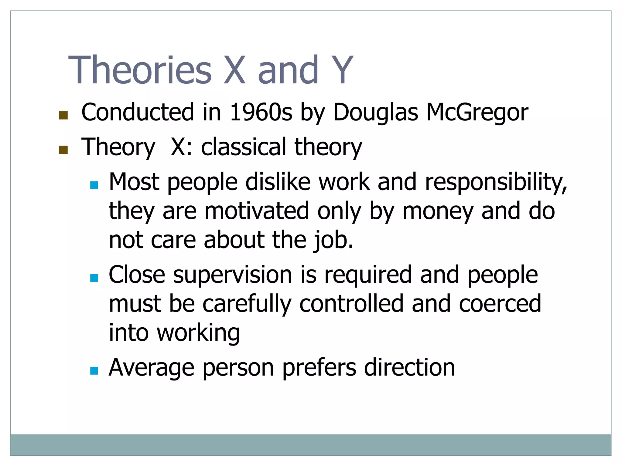 Theories X and Y
 Conducted in 1960s by Douglas McGregor
 Theory X: classical theory
 Most people dislike work and responsibility,
they are motivated only by money and do
not care about the job.
 Close supervision is required and people
must be carefully controlled and coerced
into working
 Average person prefers direction
 