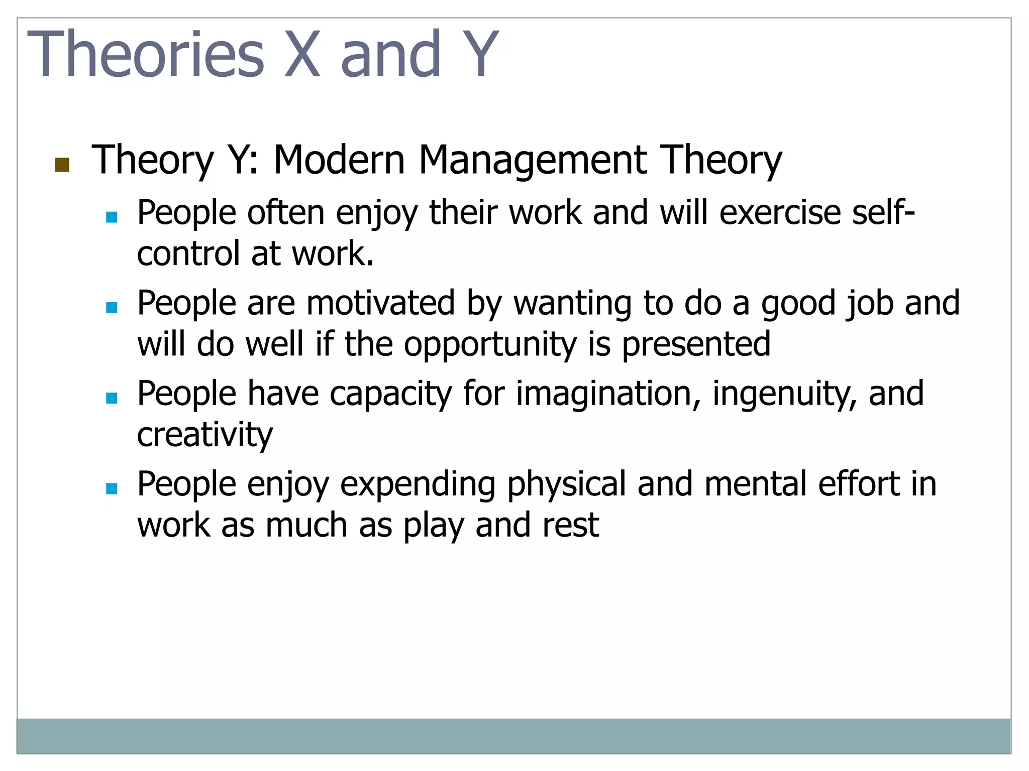 Theories X and Y
 Theory Y: Modern Management Theory
 People often enjoy their work and will exercise self-
control at work.
 People are motivated by wanting to do a good job and
will do well if the opportunity is presented
 People have capacity for imagination, ingenuity, and
creativity
 People enjoy expending physical and mental effort in
work as much as play and rest
 