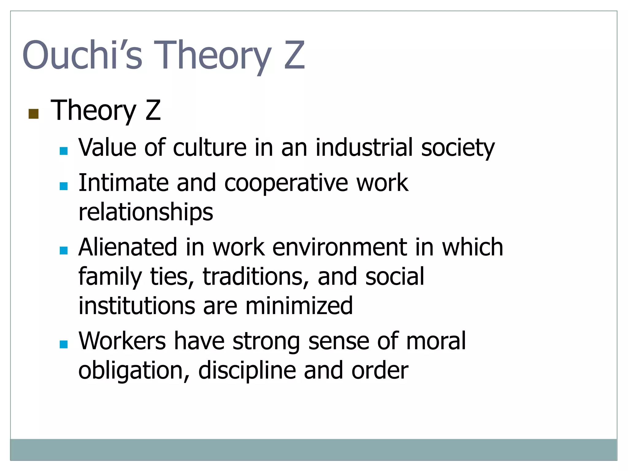 Ouchi’s Theory Z
 Theory Z
 Value of culture in an industrial society
 Intimate and cooperative work
relationships
 Alienated in work environment in which
family ties, traditions, and social
institutions are minimized
 Workers have strong sense of moral
obligation, discipline and order
 