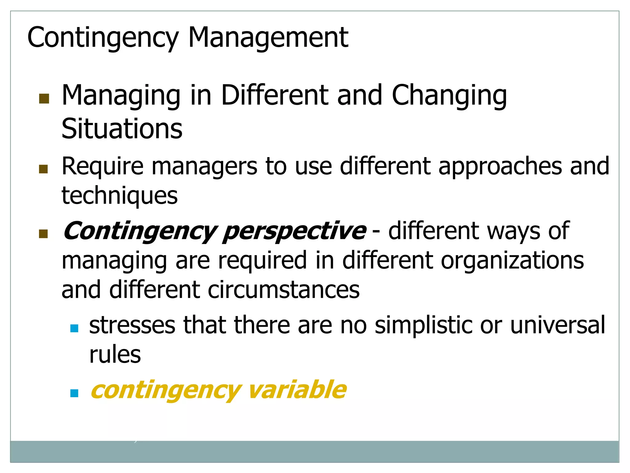 Contingency Management
 Managing in Different and Changing
Situations
 Require managers to use different approaches and
techniques
 Contingency perspective - different ways of
managing are required in different organizations
and different circumstances
 stresses that there are no simplistic or universal
rules
 contingency variable
© Prentice Hall, 2002
 