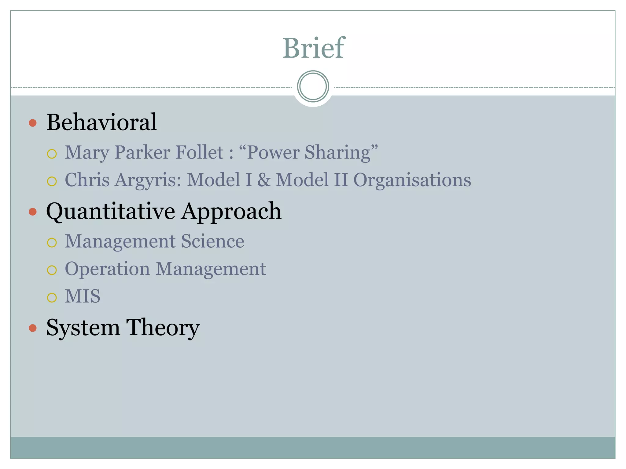 Brief
 Behavioral
 Mary Parker Follet : “Power Sharing”
 Chris Argyris: Model I & Model II Organisations
 Quantitative Approach
 Management Science
 Operation Management
 MIS
 System Theory
 