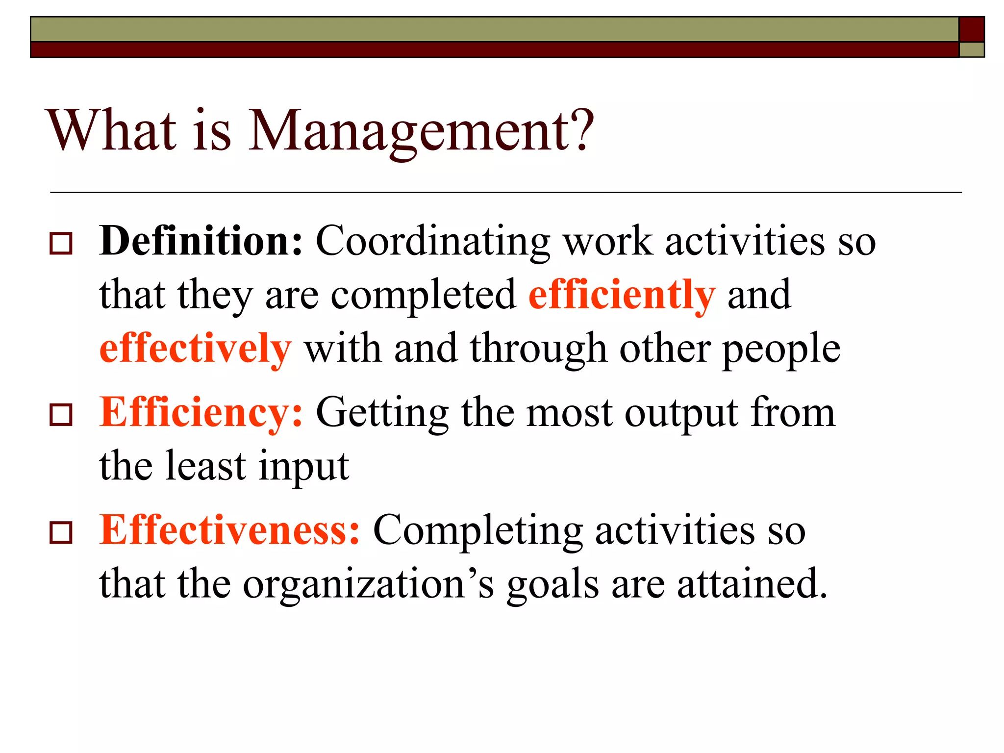 What is Management?
 Definition: Coordinating work activities so
that they are completed efficiently and
effectively with and through other people
 Efficiency: Getting the most output from
the least input
 Effectiveness: Completing activities so
that the organization’s goals are attained.
 