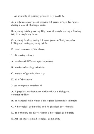 1. An example of primary productivity would be
A. a wild raspberry plant growing 30 grams of new leaf mass
during a day of photosynthesis.
B. a young oriole growing 10 grams of muscle during a feeding
trip to a raspberry bush.
C. a young hawk growing 10 more grams of body mass by
killing and eating a young oriole.
D. more than one of the above.
2. Diversity refers to
A. number of different species present
B. number of ecological niches
C. amount of genetic diversity
D. all of the above
3. An ecosystem consists of
A. A physical environment within which a biological
community lives
B. The species with which a biological community interacts
C. A biological community and its physical environment
D. The primary producers within a biological community
E. All the species in a biological community
 