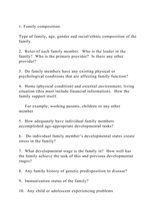 1. Family composition.
Type of family, age, gender and racial/ethnic composition of the
family.
2. Roles of each family member. Who is the leader in the
family? Who is the primary provider? Is there any other
provider?
3. Do family members have any existing physical or
psychological conditions that are affecting family function?
4. Home (physical condition) and external environment; living
situation (this must include financial information). How the
family support itself.
For example; working parents, children or any other
member
5. How adequately have individual family members
accomplished age-appropriate developmental tasks?
6. Do individual family member’s developmental states create
stress in the family?
7. What developmental stage is the family in? How well has
the family achieve the task of this and previous developmental
stages?
8. Any family history of genetic predisposition to disease?
9. Immunization status of the family?
10. Any child or adolescent experiencing problems
 