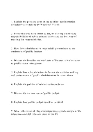 1. Explain the pros and cons of the politics- administration
dichotomy as espoused by Woodrow Wilson
2. From what you have learnt so far, briefly explain the key
responsibilities of public administrators and the best way of
meeting the responsibilities.
3. How does administrative responsibility contribute to the
attainment of public interest
4. Discuss the benefits and weakness of bureaucratic discretion
to public sector management
5. Explain how ethical choices influence the decision making
and performance of public administrators in recent times
6. Explain the politics of administrative reforms
7. Discuss the various uses of public budget
8. Explain how public budget could be political
9. Why is the issue of illegal immigration a good example of the
intergovernmental relations mess in the US
 