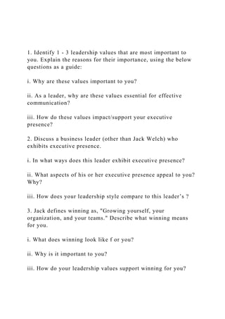 1. Identify 1 - 3 leadership values that are most important to
you. Explain the reasons for their importance, using the below
questions as a guide:
i. Why are these values important to you?
ii. As a leader, why are these values essential for effective
communication?
iii. How do these values impact/support your executive
presence?
2. Discuss a business leader (other than Jack Welch) who
exhibits executive presence.
i. In what ways does this leader exhibit executive presence?
ii. What aspects of his or her executive presence appeal to you?
Why?
iii. How does your leadership style compare to this leader’s ?
3. Jack defines winning as, "Growing yourself, your
organization, and your teams." Describe what winning means
for you.
i. What does winning look like f or you?
ii. Why is it important to you?
iii. How do your leadership values support winning for you?
 