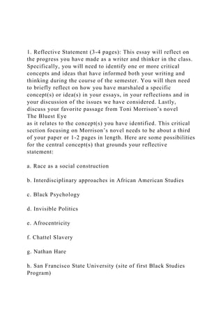 1. Reflective Statement (3-4 pages): This essay will reflect on
the progress you have made as a writer and thinker in the class.
Specifically, you will need to identify one or more critical
concepts and ideas that have informed both your writing and
thinking during the course of the semester. You will then need
to briefly reflect on how you have marshaled a specific
concept(s) or idea(s) in your essays, in your reflections and in
your discussion of the issues we have considered. Lastly,
discuss your favorite passage from Toni Morrison’s novel
The Bluest Eye
as it relates to the concept(s) you have identified. This critical
section focusing on Morrison’s novel needs to be about a third
of your paper or 1-2 pages in length. Here are some possibilities
for the central concept(s) that grounds your reflective
statement:
a. Race as a social construction
b. Interdisciplinary approaches in African American Studies
c. Black Psychology
d. Invisible Politics
e. Afrocentricity
f. Chattel Slavery
g. Nathan Hare
h. San Francisco State University (site of first Black Studies
Program)
 