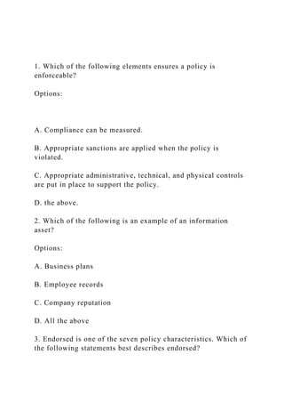 1. Which of the following elements ensures a policy is
enforceable?
Options:
A. Compliance can be measured.
B. Appropriate sanctions are applied when the policy is
violated.
C. Appropriate administrative, technical, and physical controls
are put in place to support the policy.
D. the above.
2. Which of the following is an example of an information
asset?
Options:
A. Business plans
B. Employee records
C. Company reputation
D. All the above
3. Endorsed is one of the seven policy characteristics. Which of
the following statements best describes endorsed?
 