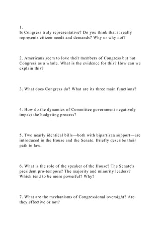 1.
Is Congress truly representative? Do you think that it really
represents citizen needs and demands? Why or why not?
2. Americans seem to love their members of Congress but not
Congress as a whole. What is the evidence for this? How can we
explain this?
3. What does Congress do? What are its three main functions?
4. How do the dynamics of Committee government negatively
impact the budgeting process?
5. Two nearly identical bills—both with bipartisan support—are
introduced in the House and the Senate. Briefly describe their
path to law.
6. What is the role of the speaker of the House? The Senate's
president pro-tempore? The majority and minority leaders?
Which tend to be more powerful? Why?
7. What are the mechanisms of Congressional oversight? Are
they effective or not?
 
