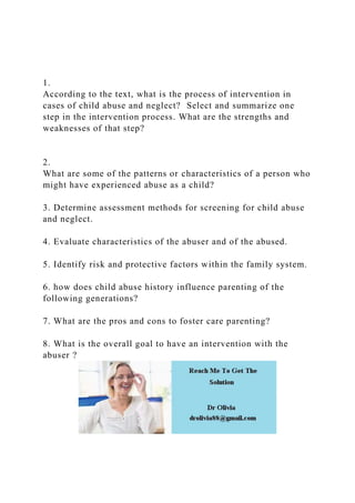 1.
According to the text, what is the process of intervention in
cases of child abuse and neglect? Select and summarize one
step in the intervention process. What are the strengths and
weaknesses of that step?
2.
What are some of the patterns or characteristics of a person who
might have experienced abuse as a child?
3. Determine assessment methods for screening for child abuse
and neglect.
4. Evaluate characteristics of the abuser and of the abused.
5. Identify risk and protective factors within the family system.
6. how does child abuse history influence parenting of the
following generations?
7. What are the pros and cons to foster care parenting?
8. What is the overall goal to have an intervention with the
abuser ?
 
