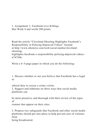 1. Assignment 1: Facebook Live Killings
Due Week 4 and worth 280 points
Read the article “Cleveland Shooting Highlights Facebook’s
Responsibility in Policing Depraved Videos” located
at http://www.nbcnews.com/tech/social-media/cleveland-
shooting-
highlights-facebook-s-responsibility-policing-depraved-videos-
n747306.
Write a 4–5-page paper in which you do the following:
1. Discuss whether or not you believe that Facebook has a legal
or
ethical duty to rescue a crime victim.
2. Suggest and elaborate on three ways that social media
platforms can
be more proactive and thorough with their review of the types
of
content that appear on their sites.
3. Propose two safeguards that Facebook and other social media
platforms should put into place to help prevent acts of violence
from
being broadcasted.
 