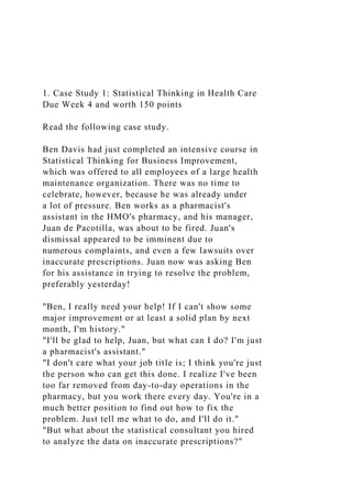 1. Case Study 1: Statistical Thinking in Health Care
Due Week 4 and worth 150 points
Read the following case study.
Ben Davis had just completed an intensive course in
Statistical Thinking for Business Improvement,
which was offered to all employees of a large health
maintenance organization. There was no time to
celebrate, however, because he was already under
a lot of pressure. Ben works as a pharmacist's
assistant in the HMO's pharmacy, and his manager,
Juan de Pacotilla, was about to be fired. Juan's
dismissal appeared to be imminent due to
numerous complaints, and even a few lawsuits over
inaccurate prescriptions. Juan now was asking Ben
for his assistance in trying to resolve the problem,
preferably yesterday!
"Ben, I really need your help! If I can't show some
major improvement or at least a solid plan by next
month, I'm history."
"I'll be glad to help, Juan, but what can I do? I'm just
a pharmacist's assistant."
"I don't care what your job title is; I think you're just
the person who can get this done. I realize I've been
too far removed from day-to-day operations in the
pharmacy, but you work there every day. You're in a
much better position to find out how to fix the
problem. Just tell me what to do, and I'll do it."
"But what about the statistical consultant you hired
to analyze the data on inaccurate prescriptions?"
 
