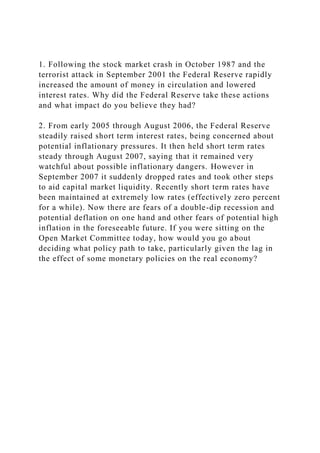 1. Following the stock market crash in October 1987 and the
terrorist attack in September 2001 the Federal Reserve rapidly
increased the amount of money in circulation and lowered
interest rates. Why did the Federal Reserve take these actions
and what impact do you believe they had?
2. From early 2005 through August 2006, the Federal Reserve
steadily raised short term interest rates, being concerned about
potential inflationary pressures. It then held short term rates
steady through August 2007, saying that it remained very
watchful about possible inflationary dangers. However in
September 2007 it suddenly dropped rates and took other steps
to aid capital market liquidity. Recently short term rates have
been maintained at extremely low rates (effectively zero percent
for a while). Now there are fears of a double-dip recession and
potential deflation on one hand and other fears of potential high
inflation in the foreseeable future. If you were sitting on the
Open Market Committee today, how would you go about
deciding what policy path to take, particularly given the lag in
the effect of some monetary policies on the real economy?
 