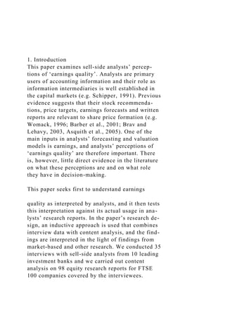 1. Introduction
This paper examines sell-side analysts’ percep-
tions of ‘earnings quality’. Analysts are primary
users of accounting information and their role as
information intermediaries is well established in
the capital markets (e.g. Schipper, 1991). Previous
evidence suggests that their stock recommenda-
tions, price targets, earnings forecasts and written
reports are relevant to share price formation (e.g.
Womack, 1996; Barber et al., 2001; Brav and
Lehavy, 2003, Asquith et al., 2005). One of the
main inputs in analysts’ forecasting and valuation
models is earnings, and analysts’ perceptions of
‘earnings quality’ are therefore important. There
is, however, little direct evidence in the literature
on what these perceptions are and on what role
they have in decision-making.
This paper seeks first to understand earnings
quality as interpreted by analysts, and it then tests
this interpretation against its actual usage in ana-
lysts’ research reports. In the paper’s research de-
sign, an inductive approach is used that combines
interview data with content analysis, and the find-
ings are interpreted in the light of findings from
market-based and other research. We conducted 35
interviews with sell-side analysts from 10 leading
investment banks and we carried out content
analysis on 98 equity research reports for FTSE
100 companies covered by the interviewees.
 