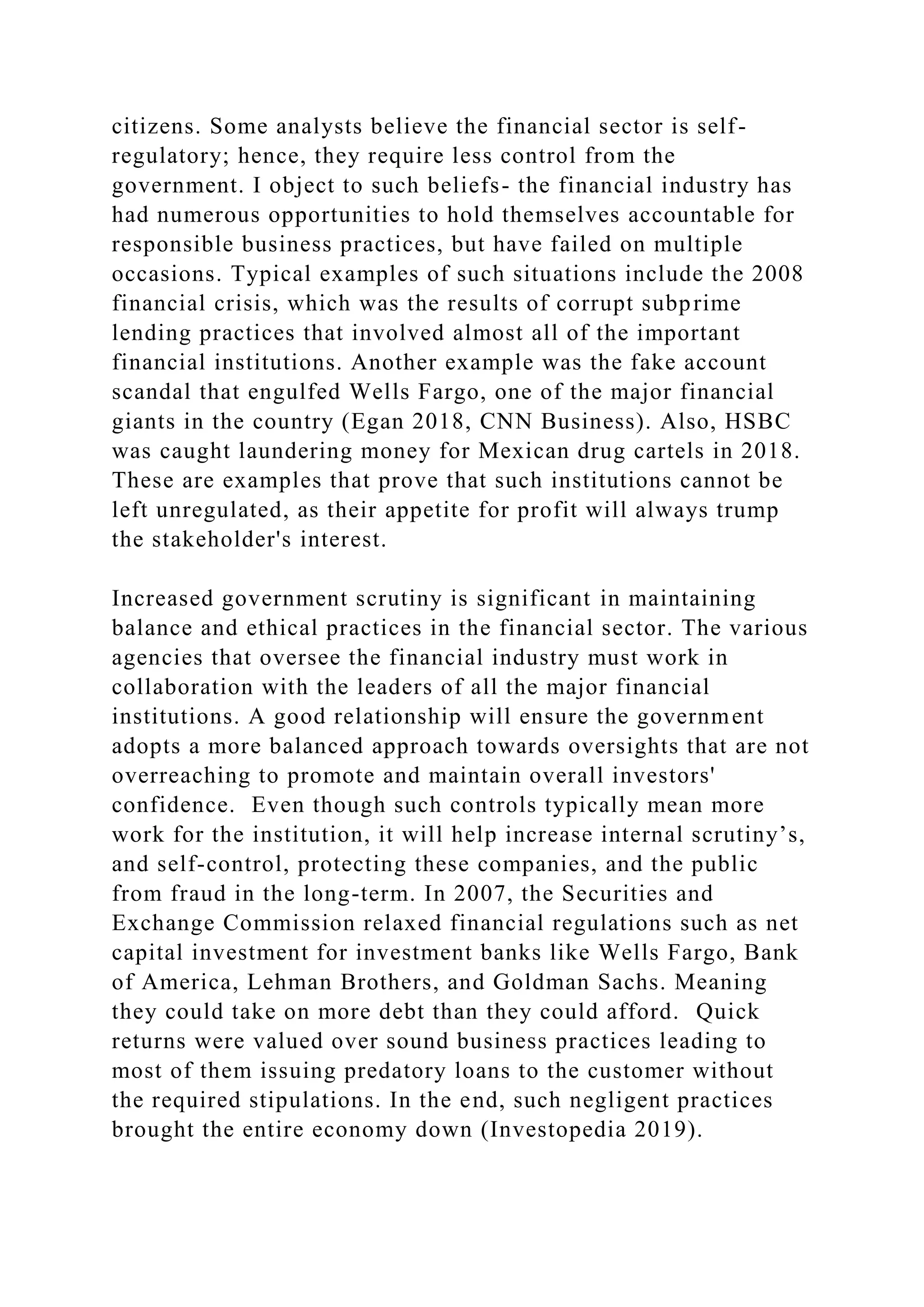 citizens. Some analysts believe the financial sector is self-
regulatory; hence, they require less control from the
government. I object to such beliefs- the financial industry has
had numerous opportunities to hold themselves accountable for
responsible business practices, but have failed on multiple
occasions. Typical examples of such situations include the 2008
financial crisis, which was the results of corrupt subprime
lending practices that involved almost all of the important
financial institutions. Another example was the fake account
scandal that engulfed Wells Fargo, one of the major financial
giants in the country (Egan 2018, CNN Business). Also, HSBC
was caught laundering money for Mexican drug cartels in 2018.
These are examples that prove that such institutions cannot be
left unregulated, as their appetite for profit will always trump
the stakeholder's interest.
Increased government scrutiny is significant in maintaining
balance and ethical practices in the financial sector. The various
agencies that oversee the financial industry must work in
collaboration with the leaders of all the major financial
institutions. A good relationship will ensure the government
adopts a more balanced approach towards oversights that are not
overreaching to promote and maintain overall investors'
confidence. Even though such controls typically mean more
work for the institution, it will help increase internal scrutiny’s,
and self-control, protecting these companies, and the public
from fraud in the long-term. In 2007, the Securities and
Exchange Commission relaxed financial regulations such as net
capital investment for investment banks like Wells Fargo, Bank
of America, Lehman Brothers, and Goldman Sachs. Meaning
they could take on more debt than they could afford. Quick
returns were valued over sound business practices leading to
most of them issuing predatory loans to the customer without
the required stipulations. In the end, such negligent practices
brought the entire economy down (Investopedia 2019).
 
