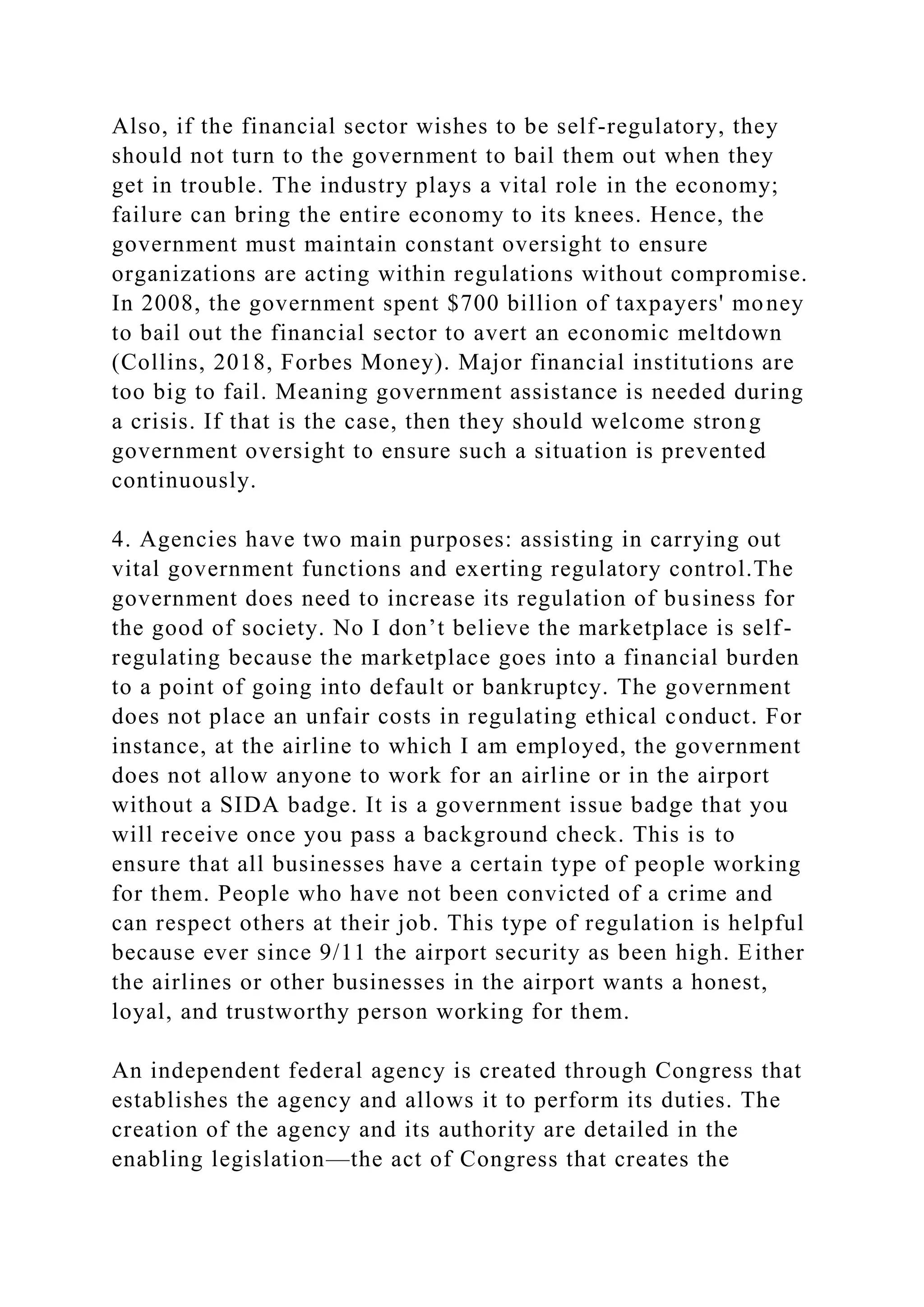 Also, if the financial sector wishes to be self-regulatory, they
should not turn to the government to bail them out when they
get in trouble. The industry plays a vital role in the economy;
failure can bring the entire economy to its knees. Hence, the
government must maintain constant oversight to ensure
organizations are acting within regulations without compromise.
In 2008, the government spent $700 billion of taxpayers' money
to bail out the financial sector to avert an economic meltdown
(Collins, 2018, Forbes Money). Major financial institutions are
too big to fail. Meaning government assistance is needed during
a crisis. If that is the case, then they should welcome strong
government oversight to ensure such a situation is prevented
continuously.
4. Agencies have two main purposes: assisting in carrying out
vital government functions and exerting regulatory control.The
government does need to increase its regulation of business for
the good of society. No I don’t believe the marketplace is self-
regulating because the marketplace goes into a financial burden
to a point of going into default or bankruptcy. The government
does not place an unfair costs in regulating ethical conduct. For
instance, at the airline to which I am employed, the government
does not allow anyone to work for an airline or in the airport
without a SIDA badge. It is a government issue badge that you
will receive once you pass a background check. This is to
ensure that all businesses have a certain type of people working
for them. People who have not been convicted of a crime and
can respect others at their job. This type of regulation is helpful
because ever since 9/11 the airport security as been high. Either
the airlines or other businesses in the airport wants a honest,
loyal, and trustworthy person working for them.
An independent federal agency is created through Congress that
establishes the agency and allows it to perform its duties. The
creation of the agency and its authority are detailed in the
enabling legislation—the act of Congress that creates the
 