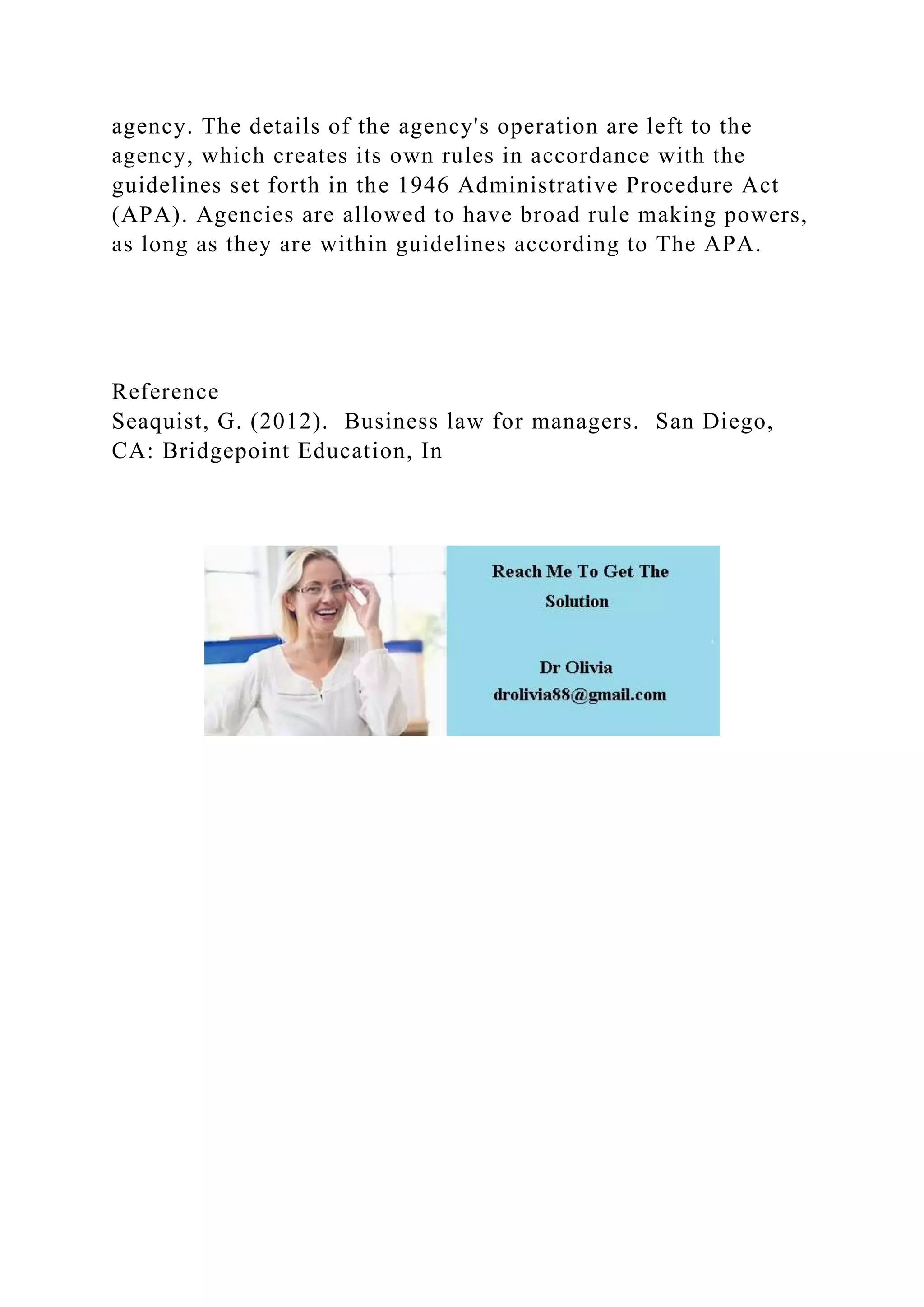 agency. The details of the agency's operation are left to the
agency, which creates its own rules in accordance with the
guidelines set forth in the 1946 Administrative Procedure Act
(APA). Agencies are allowed to have broad rule making powers,
as long as they are within guidelines according to The APA.
Reference
Seaquist, G. (2012). Business law for managers. San Diego,
CA: Bridgepoint Education, In
 