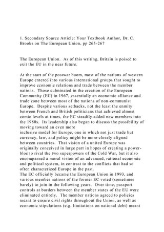 1. Secondary Source Article: Your Textbook Author, Dr. C.
Brooks on The European Union, pp 265-267
The European Union. As of this writing, Britain is poised to
exit the EU in the near future.
At the start of the postwar boom, most of the nations of western
Europe entered into various international groups that sought to
improve economic relations and trade between the member
nations. Those culminated in the creation of the European
Community (EC) in 1967, essentially an economic alliance and
trade zone between most of the nations of non-communist
Europe. Despite various setbacks, not the least the enmity
between French and British politicians that achieved almost
comic levels at times, the EC steadily added new members into
the 1980s. Its leadership also began to discuss the possibility of
moving toward an even more
inclusive model for Europe, one in which not just trade but
currency, law, and policy might be more closely aligned
between countries. That vision of a united Europe was
originally conceived in large part in hopes of creating a power-
bloc to rival the two superpowers of the Cold War, but it also
encompassed a moral vision of an advanced, rational economic
and political system, in contrast to the conflicts that had so
often characterized Europe in the past.
The EC officially became the European Union in 1993, and
various member nations of the former EC voted (sometimes
barely) to join in the following years. Over time, passport
controls at borders between the member states of the EU were
eliminated entirely. The member nations agreed to policies
meant to ensure civil rights throughout the Union, as well as
economic stipulations (e.g. limitations on national debt) meant
 