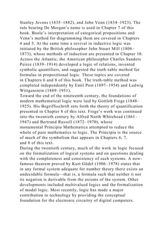 Stanley Jevons (1835–1882), and John Venn (1834–1923). The
rule bearing De Morgan’s name is used in Chapter 7 of this
book. Boole’s interpretation of categorical propositions and
Venn’s method for diagramming them are covered in Chapters
4 and 5. At the same time a revival in inductive logic was
initiated by the British philosopher John Stuart Mill (1806–
1873), whose methods of induction are presented in Chapter 10.
Across the Atlantic, the American philosopher Charles Sanders
Peirce (1839–1914) developed a logic of relations, invented
symbolic quantifiers, and suggested the truth-table method for
formulas in propositional logic. These topics are covered
in Chapters 6 and 8 of this book. The truth-table method was
completed independently by Emil Post (1897–1954) and Ludwig
Wittgenstein (1889–1951).
Toward the end of the nineteenth century, the foundations of
modern mathematical logic were laid by Gottlob Frege (1848–
1925). His Begriffsschrift sets forth the theory of quantification
presented in Chapter 8 of this text. Frege’s work was continued
into the twentieth century by Alfred North Whitehead (1861–
1947) and Bertrand Russell (1872–1970), whose
monumental Principia Mathematica attempted to reduce the
whole of pure mathematics to logic. The Principia is the source
of much of the symbolism that appears in Chapters 6, 7,
and 8 of this text.
During the twentieth century, much of the work in logic focused
on the formalization of logical systems and on questions dealing
with the completeness and consistency of such systems. A now-
famous theorem proved by Kurt Gödel (1906–1978) states that
in any formal system adequate for number theory there exists an
undecidable formula—that is, a formula such that neither it nor
its negation is derivable from the axioms of the system. Other
developments included multivalued logics and the formalization
of modal logic. Most recently, logic has made a major
contribution to technology by providing the conceptual
foundation for the electronic circuitry of digital computers.
 