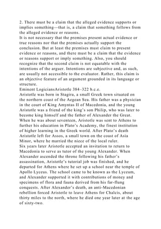 2. There must be a claim that the alleged evidence supports or
implies something—that is, a claim that something follows from
the alleged evidence or reasons.
It is not necessary that the premises present actual evidence or
true reasons nor that the premises actually support the
conclusion. But at least the premises must claim to present
evidence or reasons, and there must be a claim that the evidence
or reasons support or imply something. Also, you should
recognize that the second claim is not equatable with the
intentions of the arguer. Intentions are subjective and, as such,
are usually not accessible to the evaluator. Rather, this claim is
an objective feature of an argument grounded in its language or
structure.
Eminent LogiciansAristotle 384–322 b.c.e.
Aristotle was born in Stagira, a small Greek town situated on
the northern coast of the Aegean Sea. His father was a physician
in the court of King Amyntas II of Macedonia, and the young
Aristotle was a friend of the king’s son Philip, who was later to
become king himself and the father of Alexander the Great.
When he was about seventeen, Aristotle was sent to Athens to
further his education in Plato’s Academy, the finest institution
of higher learning in the Greek world. After Plato’s death
Aristotle left for Assos, a small town on the coast of Asia
Minor, where he married the niece of the local ruler.
Six years later Aristotle accepted an invitation to return to
Macedonia to serve as tutor of the young Alexander. When
Alexander ascended the throne following his father’s
assassination, Aristotle’s tutorial job was finished, and he
departed for Athens where he set up a school near the temple of
Apollo Lyceus. The school came to be known as the Lyceum,
and Alexander supported it with contributions of money and
specimens of flora and fauna derived from his far-flung
conquests. After Alexander’s death, an anti-Macedonian
rebellion forced Aristotle to leave Athens for Chalcis, about
thirty miles to the north, where he died one year later at the age
of sixty-two.
 