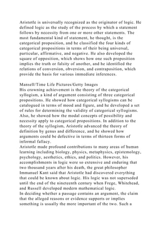 Aristotle is universally recognized as the originator of logic. He
defined logic as the study of the process by which a statement
follows by necessity from one or more other statements. The
most fundamental kind of statement, he thought, is the
categorical proposition, and he classified the four kinds of
categorical propositions in terms of their being universal,
particular, affirmative, and negative. He also developed the
square of opposition, which shows how one such proposition
implies the truth or falsity of another, and he identified the
relations of conversion, obversion, and contraposition, which
provide the basis for various immediate inferences.
Mansell/Time Life Pictures/Getty Images
His crowning achievement is the theory of the categorical
syllogism, a kind of argument consisting of three categorical
propositions. He showed how categorical syllogisms can be
catalogued in terms of mood and figure, and he developed a set
of rules for determining the validity of categorical syllogisms.
Also, he showed how the modal concepts of possibility and
necessity apply to categorical propositions. In addition to the
theory of the syllogism, Aristotle advanced the theory of
definition by genus and difference, and he showed how
arguments could be defective in terms of thirteen forms of
informal fallacy.
Aristotle made profound contributions to many areas of human
learning including biology, physics, metaphysics, epistemology,
psychology, aesthetics, ethics, and politics. However, his
accomplishments in logic were so extensive and enduring that
two thousand years after his death, the great philosopher
Immanuel Kant said that Aristotle had discovered everything
that could be known about logic. His logic was not superseded
until the end of the nineteenth century when Frege, Whitehead,
and Russell developed modern mathematical logic.
In deciding whether a passage contains an argument, the claim
that the alleged reasons or evidence supports or implies
something is usually the more important of the two. Such a
 
