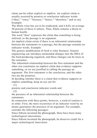 claim can be either explicit or implicit. An explicit claim is
usually asserted by premise or conclusion indicator words
(“thus,” “since,” “because,” “hence,” “therefore,” and so on).
Example:
The Ebola virus has yet to be eradicated, and it kills on average
50 percent of those it infects. Thus, Ebola remains a threat to
human health.
The word “thus” expresses the claim that something is being
inferred, so the passage is an argument.
An implicit claim exists if there is an inferential relationship
between the statements in a passage, but the passage contains no
indicator words. Example:
The genetic modification of food is risky business. Genetic
engineering can introduce unintended changes into the DNA of
the food-producing organism, and these changes can be toxic to
the consumer.
The inferential relationship between the first statement and the
other two constitutes an implicit claim that evidence supports
something, so we are justified in calling the passage an
argument. The first statement is the conclusion, and the other
two are the premises.
In deciding whether there is a claim that evidence supports or
implies something, keep an eye out for
· (1)
premise and conclusion indicator words and
· (2)
the presence of an inferential relationship between the
statements.
In connection with these points, however, a word of caution is
in order. First, the mere occurrence of an indicator word by no
means guarantees the presence of an argument. For example,
consider the following passages:
Since Edison invented the phonograph, there have been many
technological innovations.
Since Edison invented the phonograph, he deserves credit for a
major technological innovation.
 